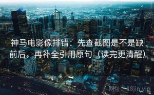 神马电影像排错：先查截图是不是缺前后，再补全引用原句（读完更清醒）