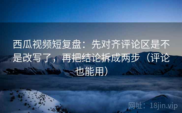 西瓜视频短复盘：先对齐评论区是不是改写了，再把结论拆成两步（评论也能用）