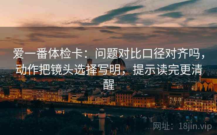 爱一番体检卡：问题对比口径对齐吗，动作把镜头选择写明，提示读完更清醒