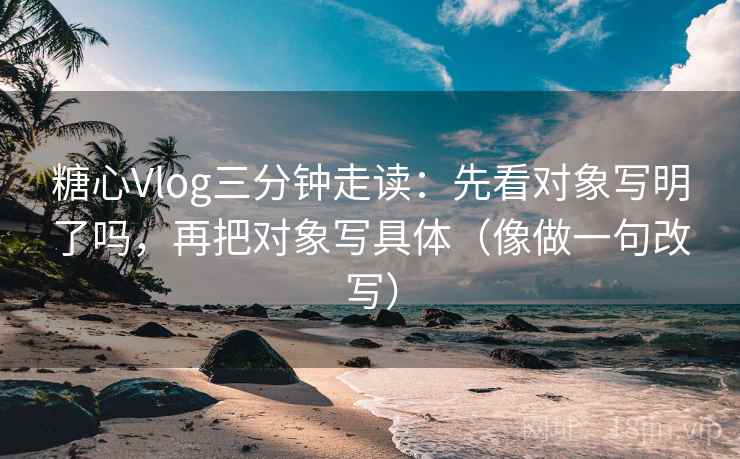 糖心Vlog三分钟走读：先看对象写明了吗，再把对象写具体（像做一句改写）