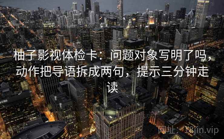 柚子影视体检卡：问题对象写明了吗，动作把导语拆成两句，提示三分钟走读