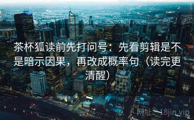 茶杯狐读前先打问号：先看剪辑是不是暗示因果，再改成概率句（读完更清醒）