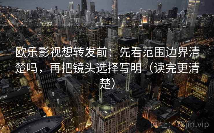 欧乐影视想转发前：先看范围边界清楚吗，再把镜头选择写明（读完更清楚）