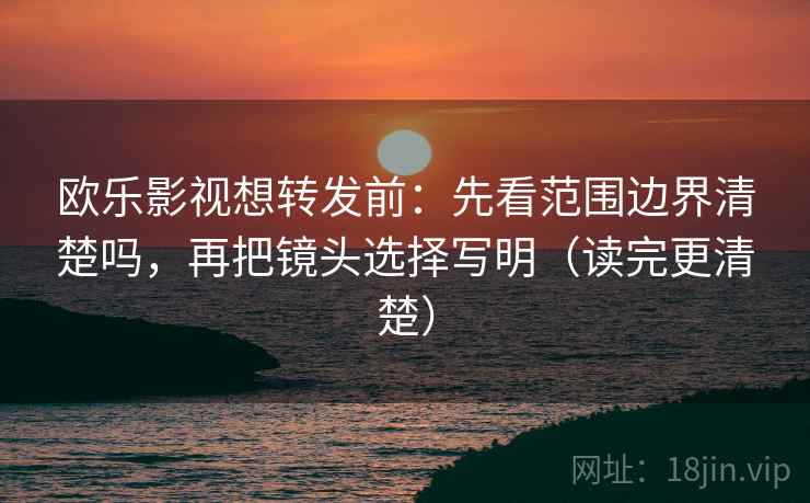 欧乐影视想转发前：先看范围边界清楚吗，再把镜头选择写明（读完更清楚）