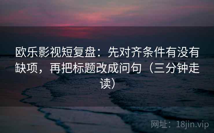 欧乐影视短复盘：先对齐条件有没有缺项，再把标题改成问句（三分钟走读）