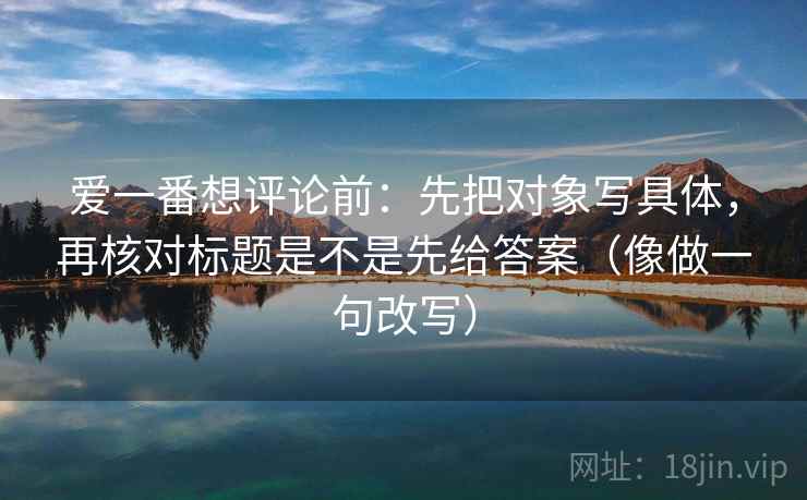 爱一番想评论前：先把对象写具体，再核对标题是不是先给答案（像做一句改写）