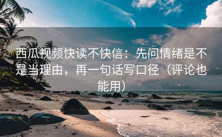 西瓜视频快读不快信：先问情绪是不是当理由，再一句话写口径（评论也能用）