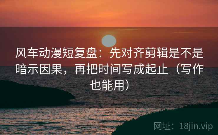 风车动漫短复盘：先对齐剪辑是不是暗示因果，再把时间写成起止（写作也能用）