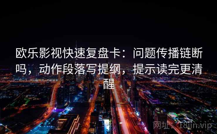 欧乐影视快速复盘卡：问题传播链断吗，动作段落写提纲，提示读完更清醒