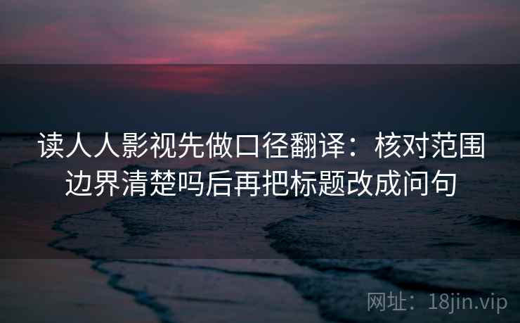 读人人影视先做口径翻译：核对范围边界清楚吗后再把标题改成问句