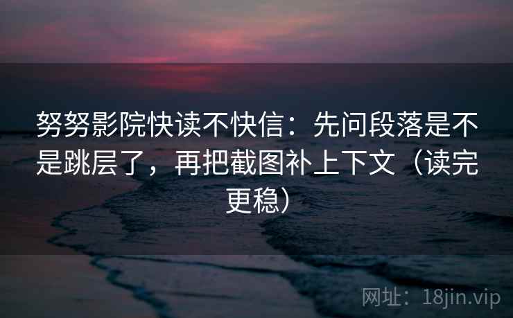 努努影院快读不快信：先问段落是不是跳层了，再把截图补上下文（读完更稳）