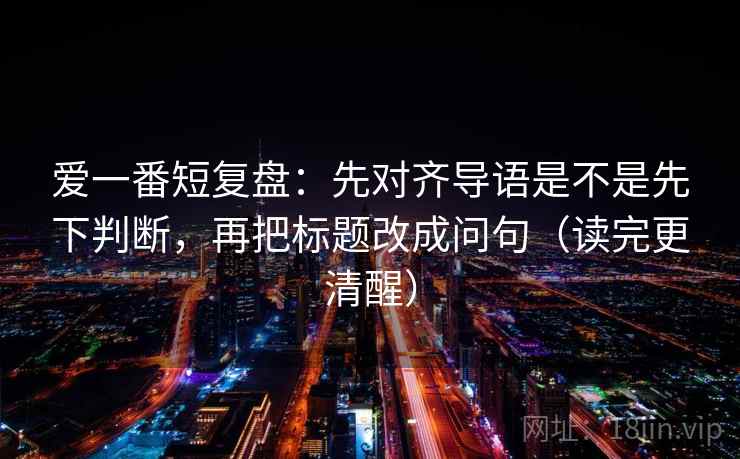 爱一番短复盘：先对齐导语是不是先下判断，再把标题改成问句（读完更清醒）