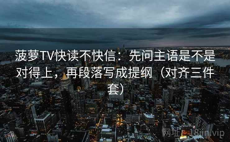 菠萝TV快读不快信：先问主语是不是对得上，再段落写成提纲（对齐三件套）