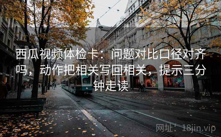 西瓜视频体检卡：问题对比口径对齐吗，动作把相关写回相关，提示三分钟走读