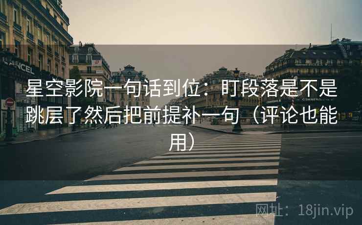 星空影院一句话到位：盯段落是不是跳层了然后把前提补一句（评论也能用）
