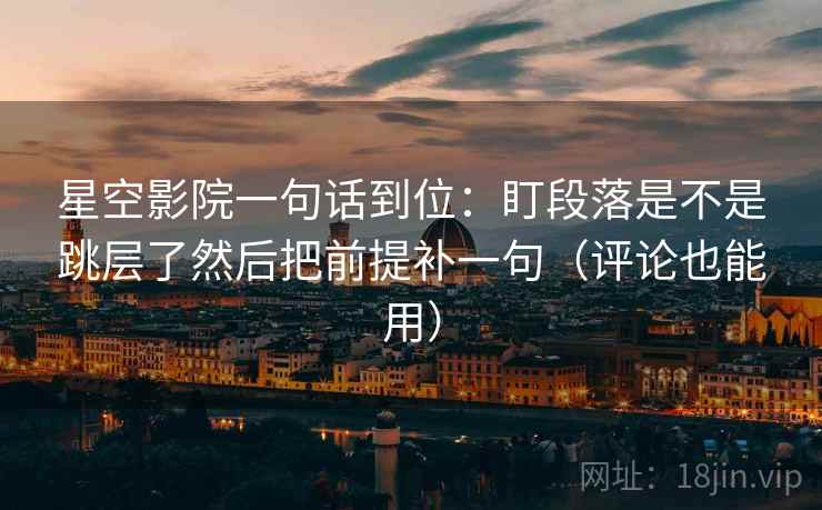 星空影院一句话到位：盯段落是不是跳层了然后把前提补一句（评论也能用）