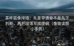 茶杯狐像排错：先查导语是不是先下判断，再把段落写成提纲（像做读图小手势）