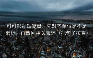 可可影视短复盘：先对齐单位是不是漏标，再改回相关表述（把句子拉直）