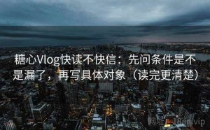 糖心Vlog快读不快信：先问条件是不是漏了，再写具体对象（读完更清楚）