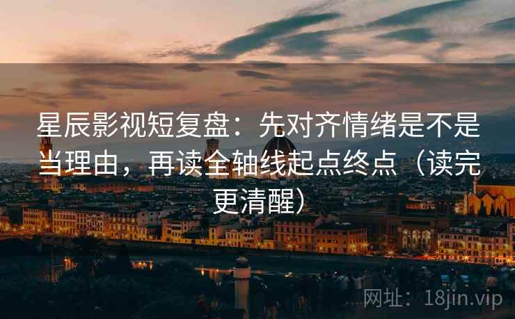 星辰影视短复盘：先对齐情绪是不是当理由，再读全轴线起点终点（读完更清醒）