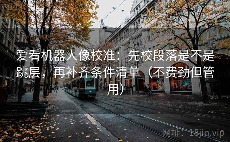 爱看机器人像校准：先校段落是不是跳层，再补齐条件清单（不费劲但管用）