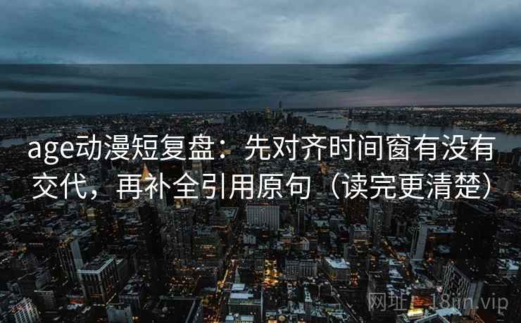 age动漫短复盘:先对齐时间窗有没有交代,再补全引用原句(读完更清楚) age动漫短复盘:先对齐时间窗有没有交代,再补全引用原句(读完更清楚)