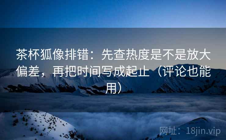 茶杯狐像排错：先查热度是不是放大偏差，再把时间写成起止（评论也能用）