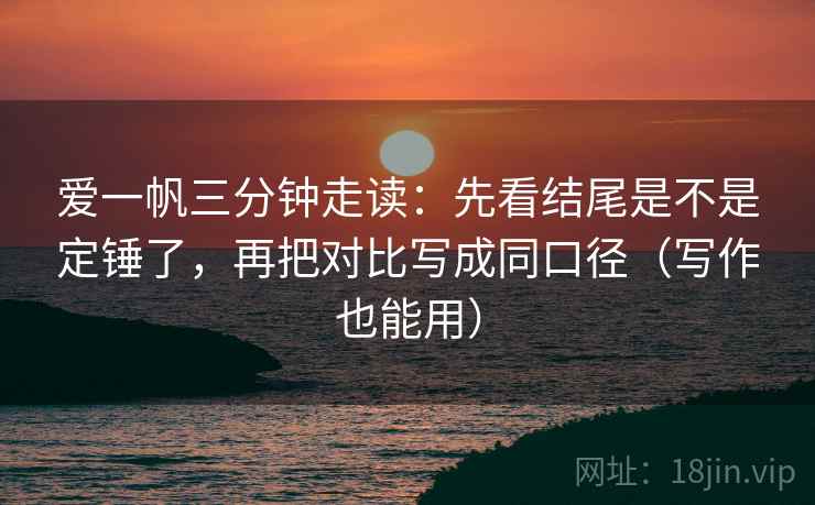 爱一帆三分钟走读：先看结尾是不是定锤了，再把对比写成同口径（写作也能用）