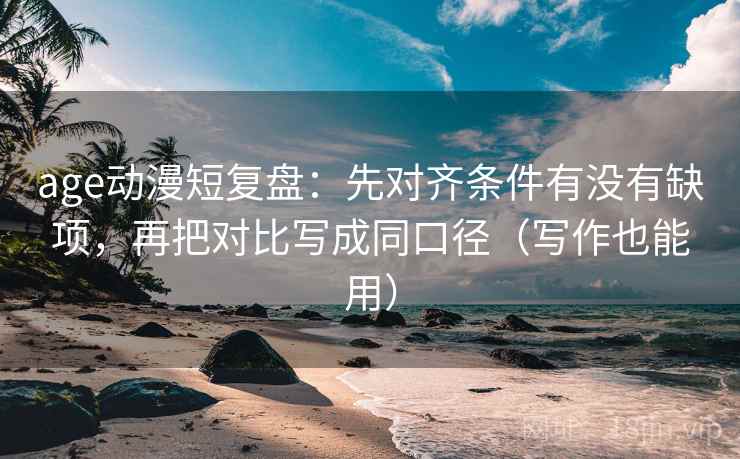 age动漫短复盘：先对齐条件有没有缺项，再把对比写成同口径（写作也能用）