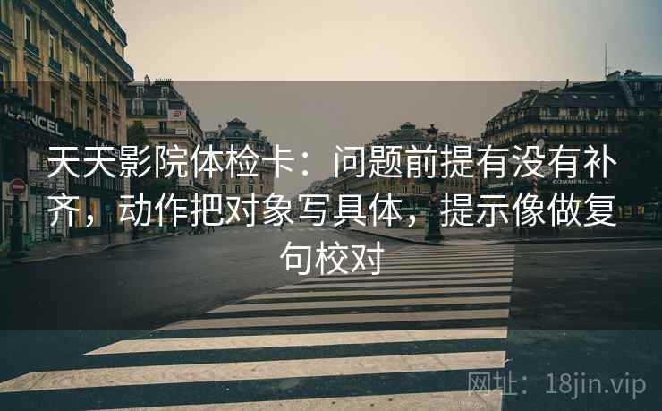天天影院体检卡：问题前提有没有补齐，动作把对象写具体，提示像做复句校对