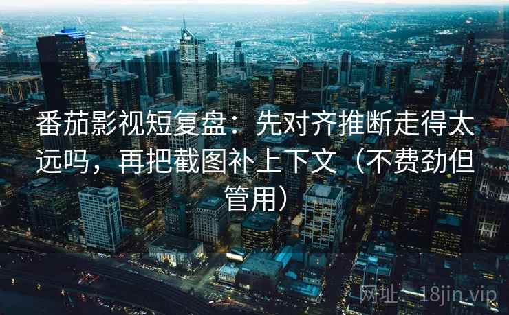 番茄影视短复盘：先对齐推断走得太远吗，再把截图补上下文（不费劲但管用）