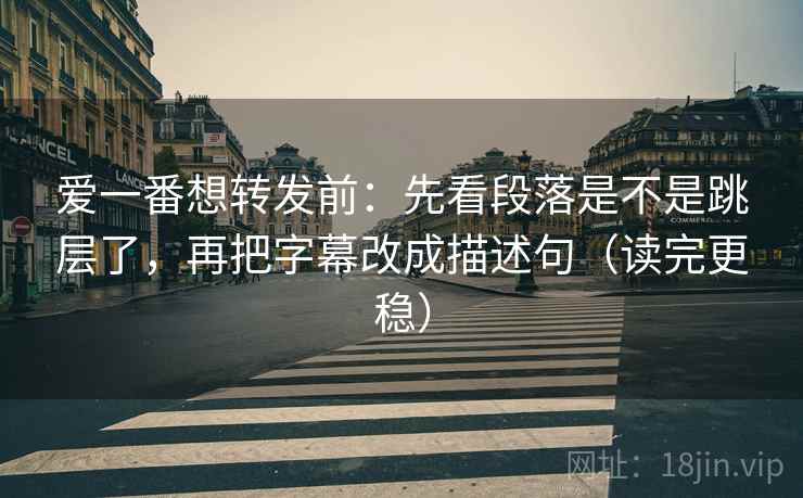 爱一番想转发前：先看段落是不是跳层了，再把字幕改成描述句（读完更稳）